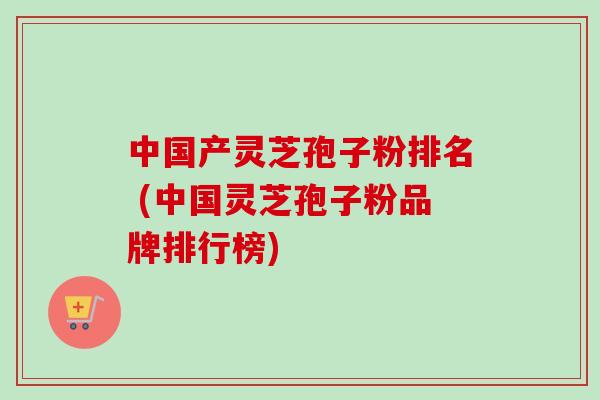 中国产灵芝孢子粉排名 (中国灵芝孢子粉品牌排行榜)