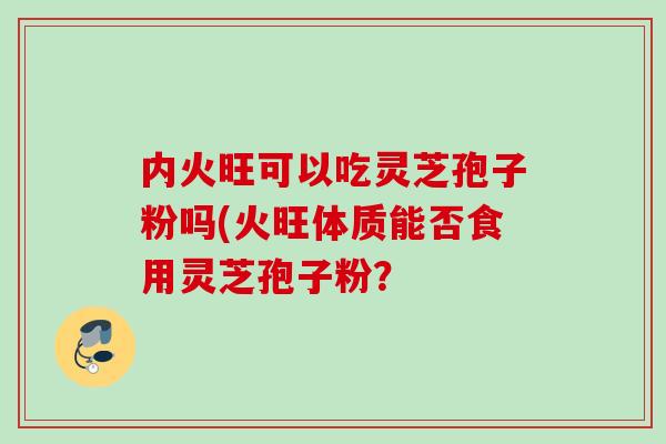 内火旺可以吃灵芝孢子粉吗(火旺体质能否食用灵芝孢子粉? 内火旺可以吃灵芝孢子粉吗(火旺体质能否食用灵芝孢子粉?