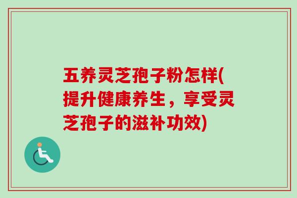 五养灵芝孢子粉怎样(提升健康养生,享受灵芝孢子的滋补功效) 五养灵芝孢子粉怎样(提升健康养生,享受灵芝孢子的滋补功效)