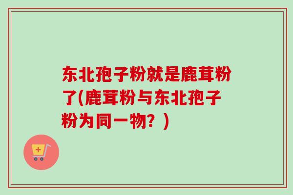 东北孢子粉就是鹿茸粉了(鹿茸粉与东北孢子粉为同一物？)