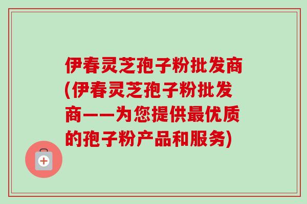 伊春灵芝孢子粉批发商(伊春灵芝孢子粉批发商——为您提供优质的孢子粉产品和服务) 伊春灵芝孢子粉批发商(伊春灵芝孢子粉批发商——为您提供优质的孢子粉产品和服务)