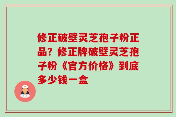 修正破壁灵芝孢子粉正品?修正牌破壁灵芝孢子粉《官方价格》到底多少钱一盒 修正破壁灵芝孢子粉正品?修正牌破壁灵芝孢子粉《官方价格》到底多少钱一盒