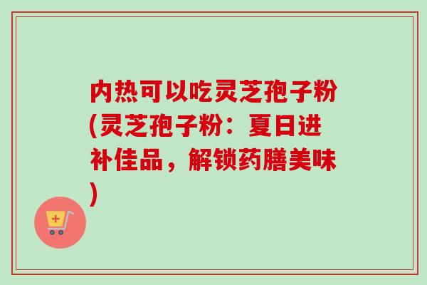 内热可以吃灵芝孢子粉(灵芝孢子粉：夏日进补佳品，解锁药膳美味)