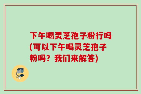下午喝灵芝孢子粉行吗(可以下午喝灵芝孢子粉吗？我们来解答)