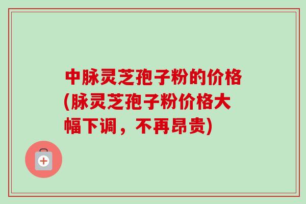中脉灵芝孢子粉的价格(脉灵芝孢子粉价格大幅下调,不再昂贵) 中脉灵芝孢子粉的价格(脉灵芝孢子粉价格大幅下调,不再昂贵)