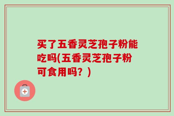 买了五香灵芝孢子粉能吃吗(五香灵芝孢子粉可食用吗？)