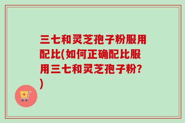 三七和灵芝孢子粉服用配比(如何正确配比服用三七和灵芝孢子粉?) 三七和灵芝孢子粉服用配比(如何正确配比服用三七和灵芝孢子粉?)