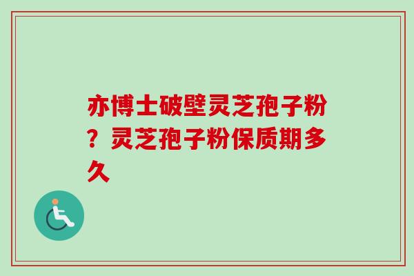 亦博士破壁灵芝孢子粉?灵芝孢子粉保质期多久 亦博士破壁灵芝孢子粉?灵芝孢子粉保质期多久