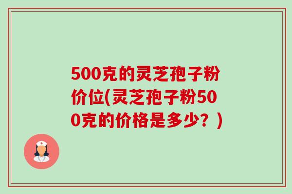 500克的灵芝孢子粉价位(灵芝孢子粉500克的价格是多少？)