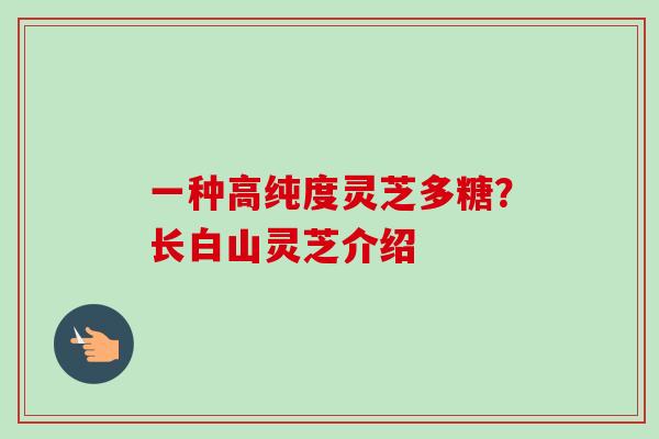 一种高纯度灵芝多糖?长白山灵芝介绍 一种高纯度灵芝多糖?长白山灵芝介绍