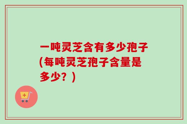 一吨灵芝含有多少孢子(每吨灵芝孢子含量是多少？)