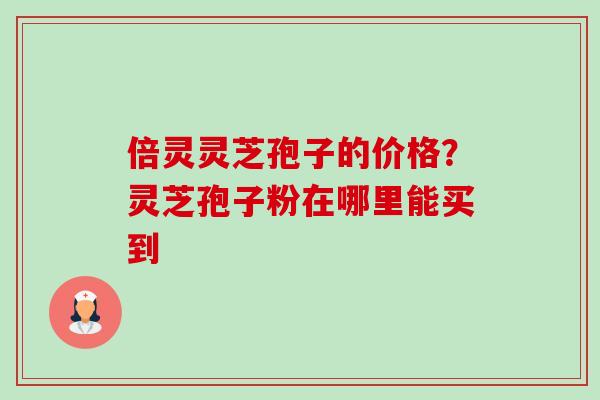 倍灵灵芝孢子的价格?灵芝孢子粉在哪里能买到 倍灵灵芝孢子的价格?灵芝孢子粉在哪里能买到