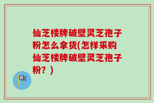 仙芝楼牌破壁灵芝孢子粉怎么拿货(怎样采购仙芝楼牌破壁灵芝孢子粉?) 仙芝楼牌破壁灵芝孢子粉怎么拿货(怎样采购仙芝楼牌破壁灵芝孢子粉?)