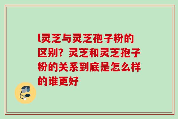 l灵芝与灵芝孢子粉的区别?灵芝和灵芝孢子粉的关系到底是怎么样的谁更好 l灵芝与灵芝孢子粉的区别?灵芝和灵芝孢子粉的关系到底是怎么样的谁更好