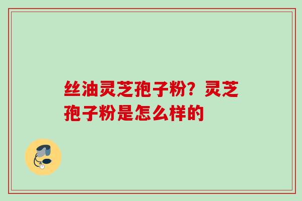 丝油灵芝孢子粉?灵芝孢子粉是怎么样的 丝油灵芝孢子粉?灵芝孢子粉是怎么样的