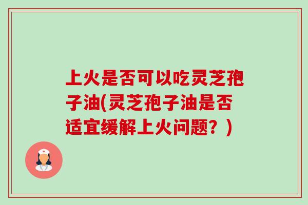 上火是否可以吃灵芝孢子油(灵芝孢子油是否适宜缓解上火问题?) 上火是否可以吃灵芝孢子油(灵芝孢子油是否适宜缓解上火问题?)