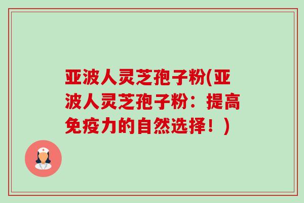亚波人灵芝孢子粉(亚波人灵芝孢子粉:提高免疫力的自然选择!) 亚波人灵芝孢子粉(亚波人灵芝孢子粉:提高免疫力的自然选择!)