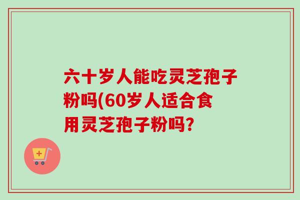 六十岁人能吃灵芝孢子粉吗(60岁人适合食用灵芝孢子粉吗？
