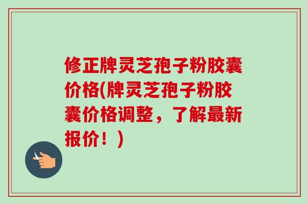 修正牌灵芝孢子粉胶囊价格(牌灵芝孢子粉胶囊价格调整,了解新报价!) 修正牌灵芝孢子粉胶囊价格(牌灵芝孢子粉胶囊价格调整,了解新报价!)