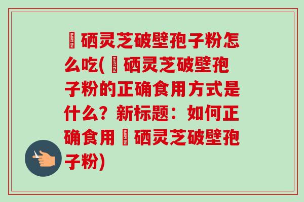 冨硒灵芝破壁孢子粉怎么吃(冨硒灵芝破壁孢子粉的正确食用方式是什么？新标题：如何正确食用冨硒灵芝破壁孢子粉)