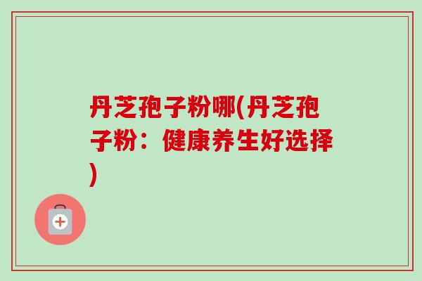 丹芝孢子粉哪(丹芝孢子粉：健康养生好选择)