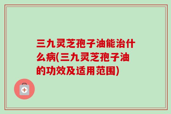 三九灵芝孢子油能什么(三九灵芝孢子油的功效及适用范围)