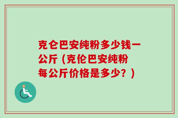 克仑巴安纯粉多少钱一公斤 (克伦巴安纯粉每公斤价格是多少?) 克仑巴安纯粉多少钱一公斤 (克伦巴安纯粉每公斤价格是多少?)