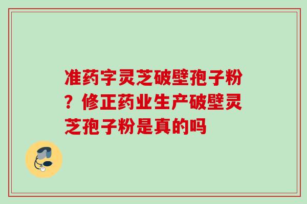 准药字灵芝破壁孢子粉?修正药业生产破壁灵芝孢子粉是真的吗 准药字灵芝破壁孢子粉?修正药业生产破壁灵芝孢子粉是真的吗