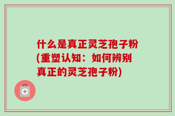 什么是真正灵芝孢子粉(重塑认知：如何辨别真正的灵芝孢子粉)