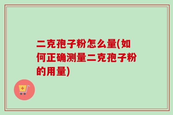 二克孢子粉怎么量(如何正确测量二克孢子粉的用量) 二克孢子粉怎么量(如何正确测量二克孢子粉的用量)