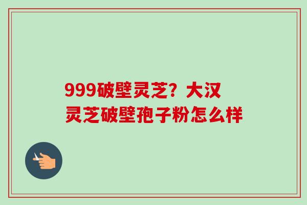 999破壁灵芝?大汉灵芝破壁孢子粉怎么样 999破壁灵芝?大汉灵芝破壁孢子粉怎么样