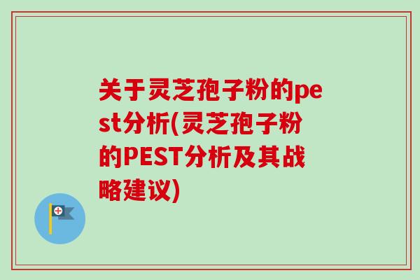 关于灵芝孢子粉的pest分析(灵芝孢子粉的PEST分析及其战略建议) 关于灵芝孢子粉的pest分析(灵芝孢子粉的PEST分析及其战略建议)