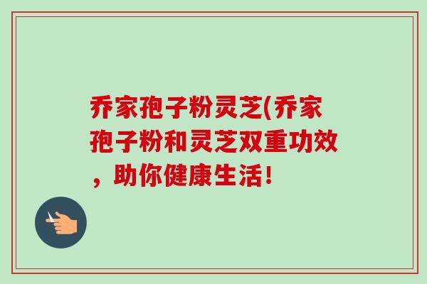 乔家孢子粉灵芝(乔家孢子粉和灵芝双重功效,助你健康生活! 乔家孢子粉灵芝(乔家孢子粉和灵芝双重功效,助你健康生活!