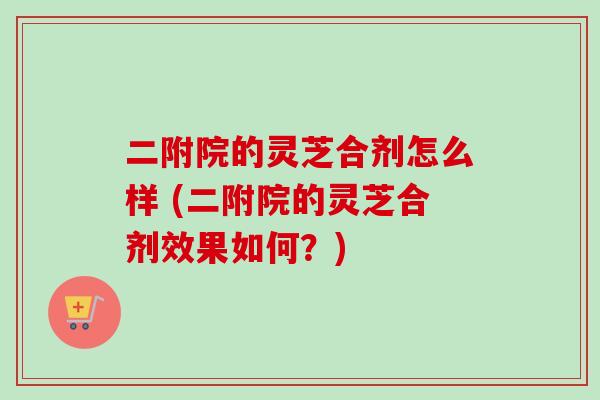 二附院的灵芝合剂怎么样 (二附院的灵芝合剂效果如何?) 二附院的灵芝合剂怎么样 (二附院的灵芝合剂效果如何?)