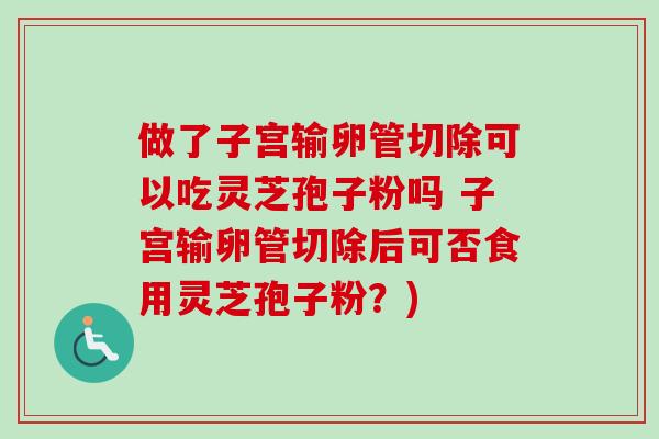 做了子宫输卵管切除可以吃灵芝孢子粉吗 子宫输卵管切除后可否食用灵芝孢子粉?) 做了子宫输卵管切除可以吃灵芝孢子粉吗 子宫输卵管切除后可否食用灵芝孢子粉?)
