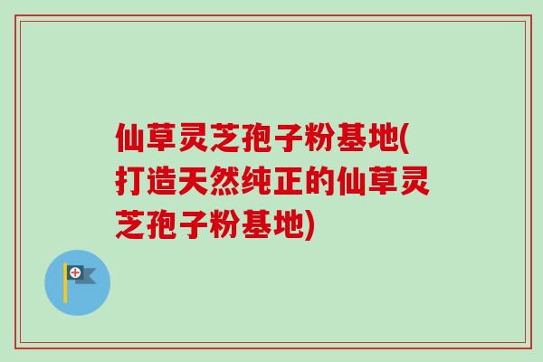 仙草灵芝孢子粉基地(打造天然纯正的仙草灵芝孢子粉基地)
