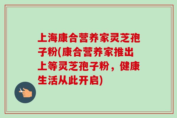 上海康合营养家灵芝孢子粉(康合营养家推出上等灵芝孢子粉，健康生活从此开启)