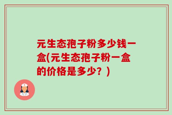 元生态孢子粉多少钱一盒(元生态孢子粉一盒的价格是多少？)