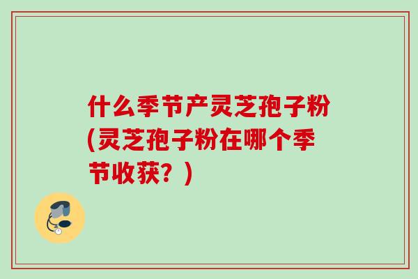 什么季节产灵芝孢子粉(灵芝孢子粉在哪个季节收获？)