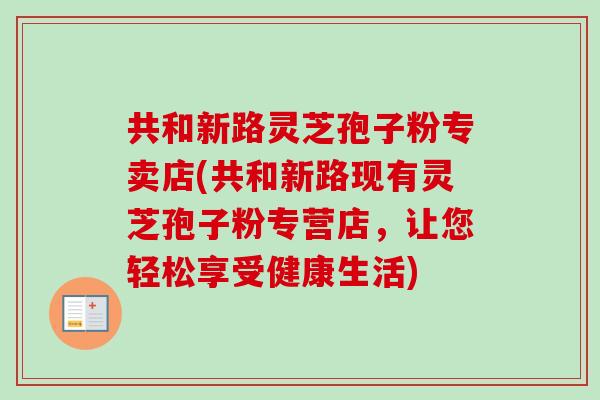共和新路灵芝孢子粉专卖店(共和新路现有灵芝孢子粉专营店,让您轻松享受健康生活) 共和新路灵芝孢子粉专卖店(共和新路现有灵芝孢子粉专营店,让您轻松享受健康生活)