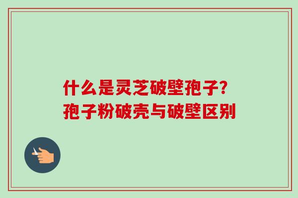 什么是灵芝破壁孢子?孢子粉破壳与破壁区别 什么是灵芝破壁孢子?孢子粉破壳与破壁区别