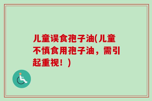 儿童误食孢子油(儿童不慎食用孢子油，需引起重视！)