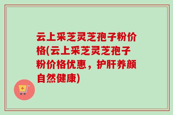 云上采芝灵芝孢子粉价格(云上采芝灵芝孢子粉价格优惠，养颜自然健康)