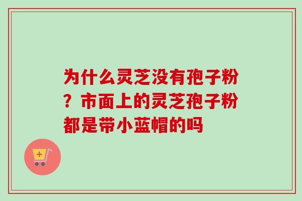 为什么灵芝没有孢子粉?市面上的灵芝孢子粉都是带小蓝帽的吗 为什么灵芝没有孢子粉?市面上的灵芝孢子粉都是带小蓝帽的吗