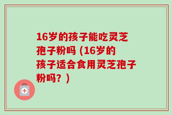 16岁的孩子能吃灵芝孢子粉吗 (16岁的孩子适合食用灵芝孢子粉吗?) 16岁的孩子能吃灵芝孢子粉吗 (16岁的孩子适合食用灵芝孢子粉吗?)