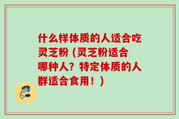 什么样体质的人适合吃灵芝粉 (灵芝粉适合哪种人?特定体质的人群适合食用!) 什么样体质的人适合吃灵芝粉 (灵芝粉适合哪种人?特定体质的人群适合食用!)