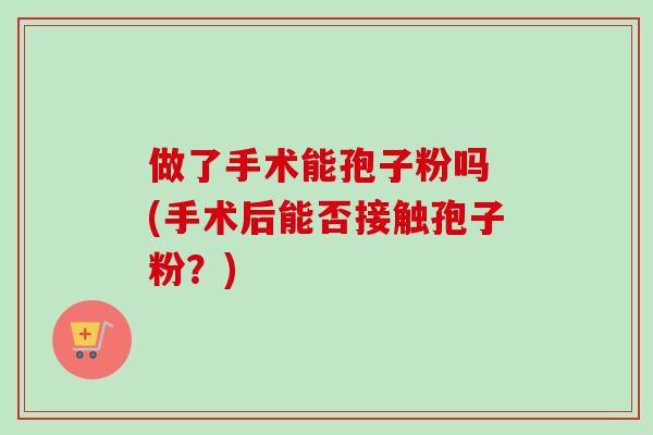 做了手术能孢子粉吗 (手术后能否接触孢子粉？)