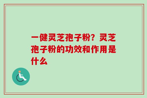 一健灵芝孢子粉?灵芝孢子粉的功效和作用是什么 一健灵芝孢子粉?灵芝孢子粉的功效和作用是什么