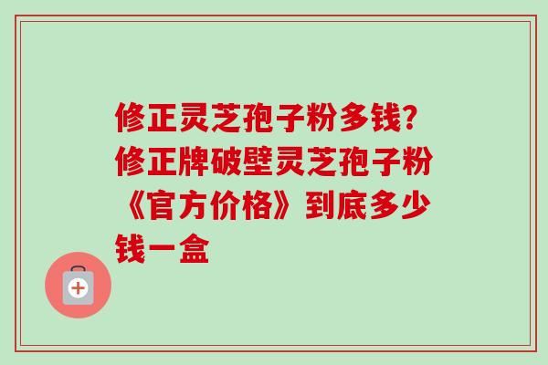 修正灵芝孢子粉多钱?修正牌破壁灵芝孢子粉《官方价格》到底多少钱一盒 修正灵芝孢子粉多钱?修正牌破壁灵芝孢子粉《官方价格》到底多少钱一盒
