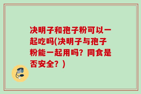 决明子和孢子粉可以一起吃吗(决明子与孢子粉能一起用吗？同食是否安全？)